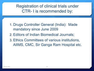 Registration of clinical trials under
CTR- I is recommended by:
1. Drugs Controller General (India): Made
mandatory since June 2009
2. Editors of Indian Biomedical Journals;
3. Ethics Committees of various institutions,
AIIMS, CMC, Sir Ganga Ram Hospital etc.
16-05-2014 37
 