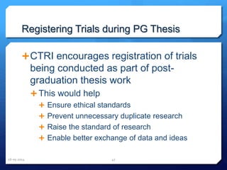 Registering Trials during PG Thesis
CTRI encourages registration of trials
being conducted as part of post-
graduation thesis work
 This would help
 Ensure ethical standards
 Prevent unnecessary duplicate research
 Raise the standard of research
 Enable better exchange of data and ideas
16-05-2014 47
 