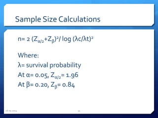 Sample Size Calculations
n= 2 (Zα/2+Zβ)2/ log (λc/λt)2
Where:
λ= survival probability
At α= 0.05, Zα/2= 1.96
At β= 0.20, Zβ= 0.84
16-05-2014 55
 