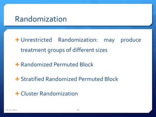 Randomization
 Unrestricted Randomization: may produce
treatment groups of different sizes
 Randomized Permuted Block
 Stratified Randomized Permuted Block
 Cluster Randomization
16-05-2014 56
 