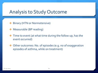 Analysis to Study Outcome
 Binary (HTN or Normotensive)
 Measurable (BP reading)
 Time to event (at what time during the follow up, has the
event occurred)
 Other outcomes: No. of episodes (e.g. no of exaggeration
episodes of asthma, while on treatment)
16-05-2014 62
 