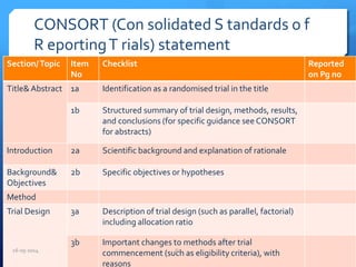 CONSORT (Con solidated S tandards o f
R eportingT rials) statement
Section/Topic Item
No
Checklist Reported
on Pg no
Title& Abstract 1a Identification as a randomised trial in the title
1b Structured summary of trial design, methods, results,
and conclusions (for specific guidance see CONSORT
for abstracts)
Introduction 2a Scientific background and explanation of rationale
Background&
Objectives
2b Specific objectives or hypotheses
Method
Trial Design 3a Description of trial design (such as parallel, factorial)
including allocation ratio
3b Important changes to methods after trial
commencement (such as eligibility criteria), with
reasons
16-05-2014 63
 