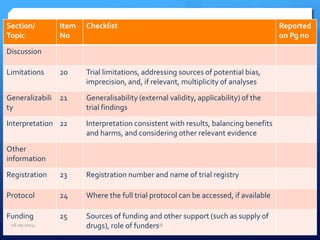 Section/
Topic
Item
No
Checklist Reported
on Pg no
Discussion
Limitations 20 Trial limitations, addressing sources of potential bias,
imprecision, and, if relevant, multiplicity of analyses
Generalizabili
ty
21 Generalisability (external validity, applicability) of the
trial findings
Interpretation 22 Interpretation consistent with results, balancing benefits
and harms, and considering other relevant evidence
Other
information
Registration 23 Registration number and name of trial registry
Protocol 24 Where the full trial protocol can be accessed, if available
Funding 25 Sources of funding and other support (such as supply of
drugs), role of funders16-05-2014 68
 