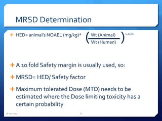 MRSD Determination
 HED= animal’s NOAEL (mg/kg)* Wt (Animal) 1-0.62
 A 10 fold Safety margin is usually used, so:
 MRSD= HED/ Safety factor
 Maximum tolerated Dose (MTD) needs to be
estimated where the Dose limiting toxicity has a
certain probability
( )Wt (Human)
16-05-2014 8
 