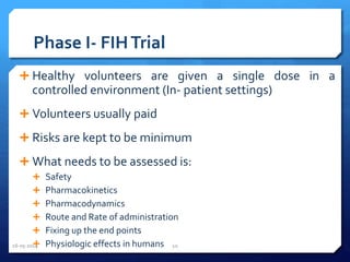 Phase I- FIHTrial
 Healthy volunteers are given a single dose in a
controlled environment (In- patient settings)
 Volunteers usually paid
 Risks are kept to be minimum
 What needs to be assessed is:
 Safety
 Pharmacokinetics
 Pharmacodynamics
 Route and Rate of administration
 Fixing up the end points
 Physiologic effects in humans16-05-2014 10
 