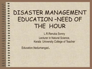 DISASTER MANAGEMENT
EDUCATION –NEED OF
THE HOUR
L.R.Renuka Sonny
Lecturer in Natural Science,
Kerala University College of Teacher
Education,Nedumangad.
 