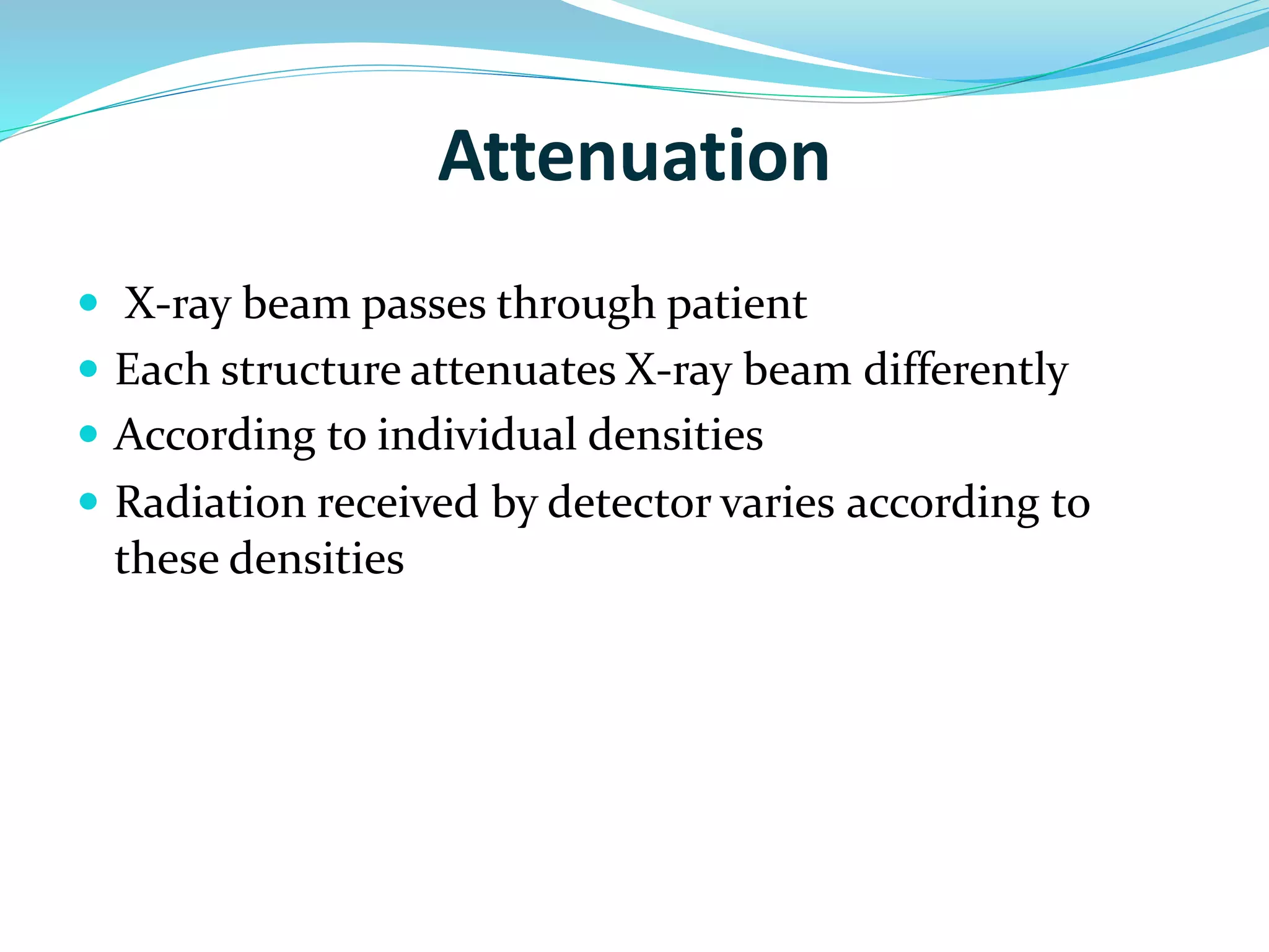Attenuation 
 X-ray beam passes through patient 
 Each structure attenuates X-ray beam differently 
 According to individual densities 
 Radiation received by detector varies according to 
these densities 
 