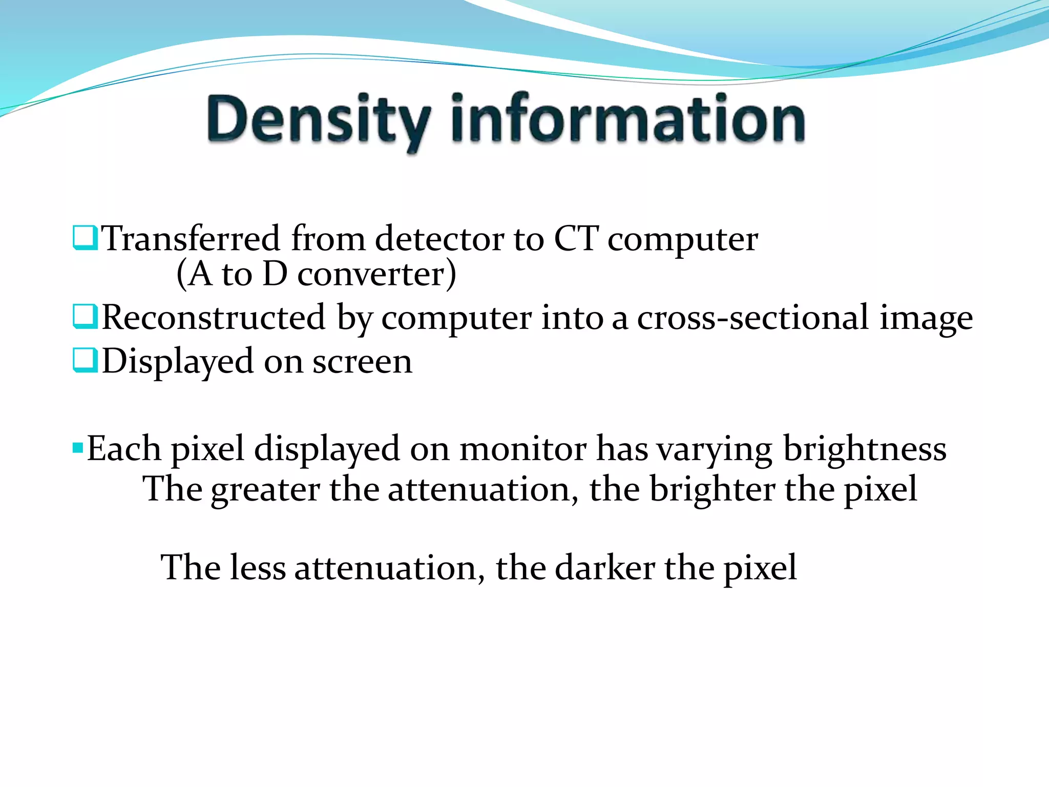 Transferred from detector to CT computer 
(A to D converter) 
Reconstructed by computer into a cross-sectional image 
Displayed on screen 
Each pixel displayed on monitor has varying brightness 
The greater the attenuation, the brighter the pixel 
The less attenuation, the darker the pixel 
 