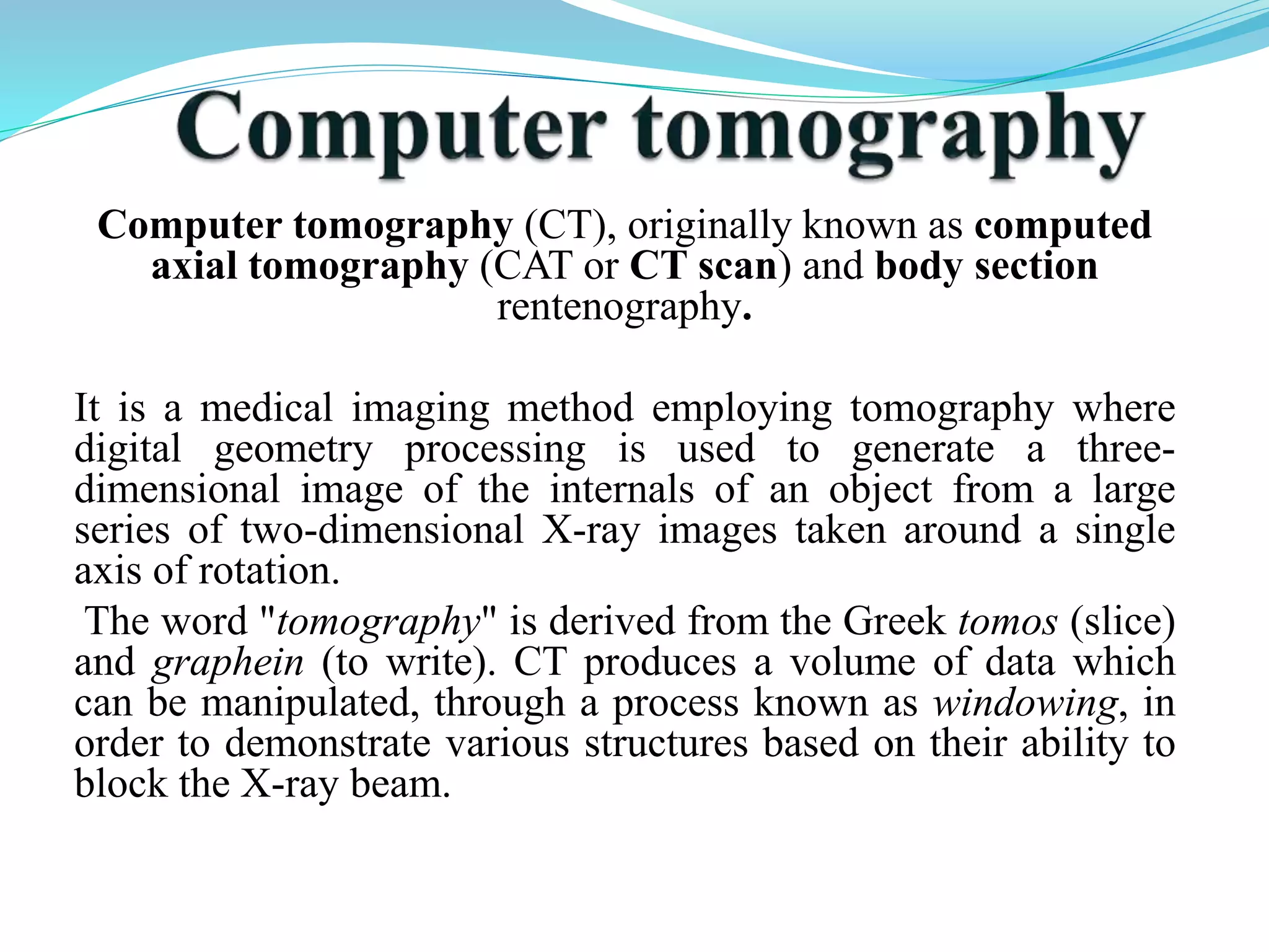 Computer tomography (CT), originally known as computed 
axial tomography (CAT or CT scan) and body section 
rentenography. 
It is a medical imaging method employing tomography where 
digital geometry processing is used to generate a three-dimensional 
image of the internals of an object from a large 
series of two-dimensional X-ray images taken around a single 
axis of rotation. 
The word "tomography" is derived from the Greek tomos (slice) 
and graphein (to write). CT produces a volume of data which 
can be manipulated, through a process known as windowing, in 
order to demonstrate various structures based on their ability to 
block the X-ray beam. 
 