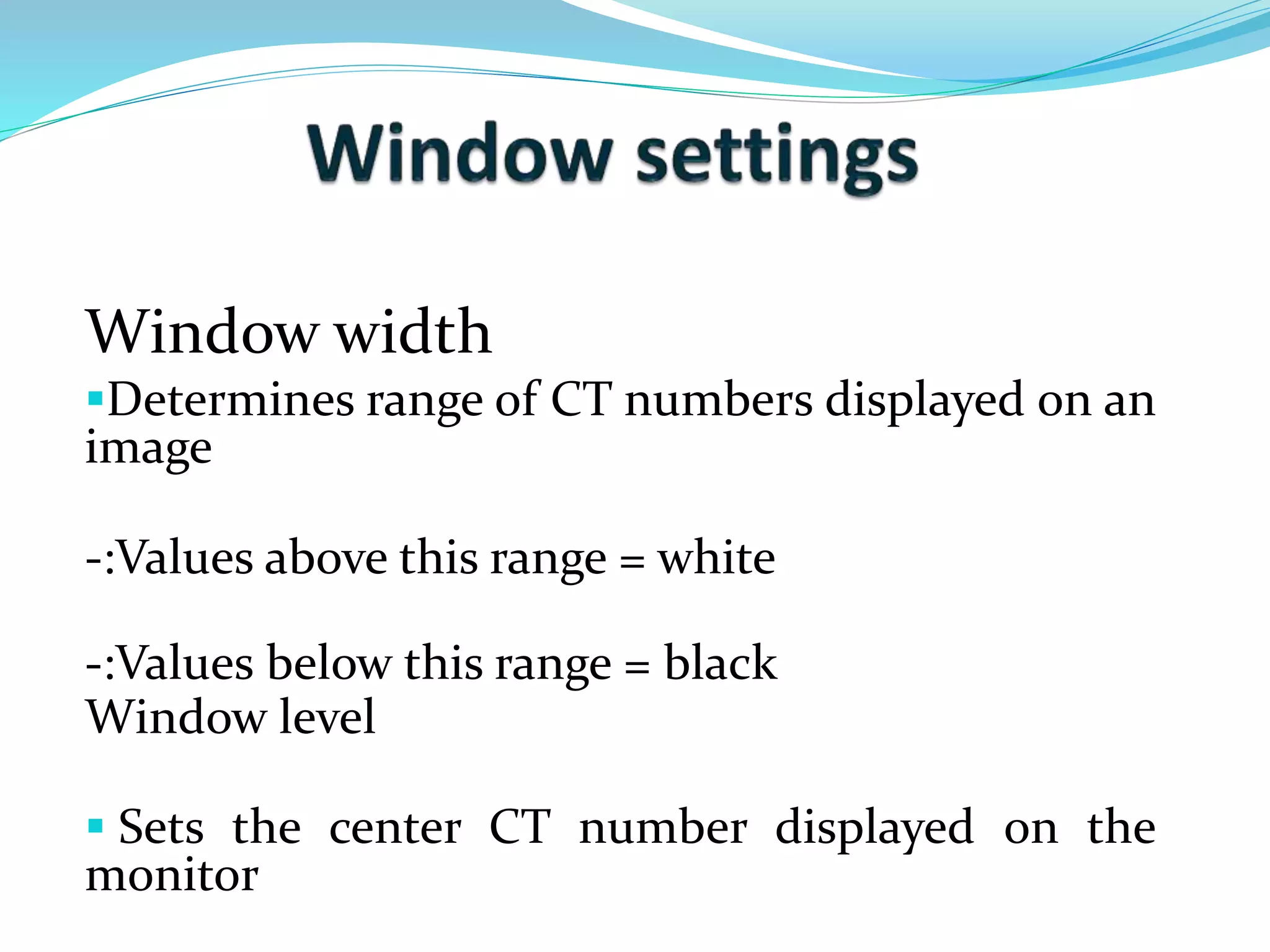 Window width 
Determines range of CT numbers displayed on an 
image 
-:Values above this range = white 
-:Values below this range = black 
Window level 
 Sets the center CT number displayed on the 
monitor 
 