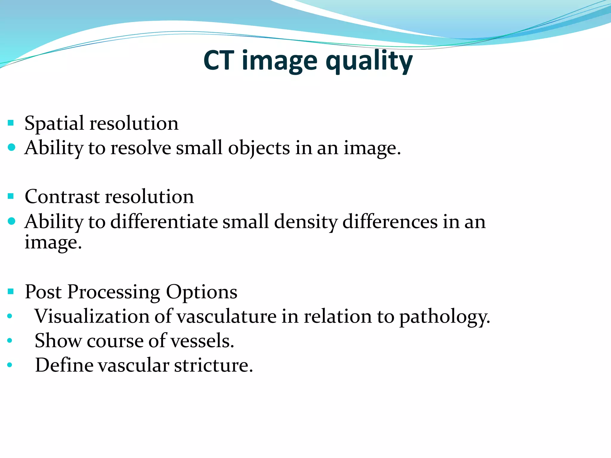 CT image quality 
 Spatial resolution 
 Ability to resolve small objects in an image. 
 Contrast resolution 
 Ability to differentiate small density differences in an 
image. 
 Post Processing Options 
• Visualization of vasculature in relation to pathology. 
• Show course of vessels. 
• Define vascular stricture. 
 