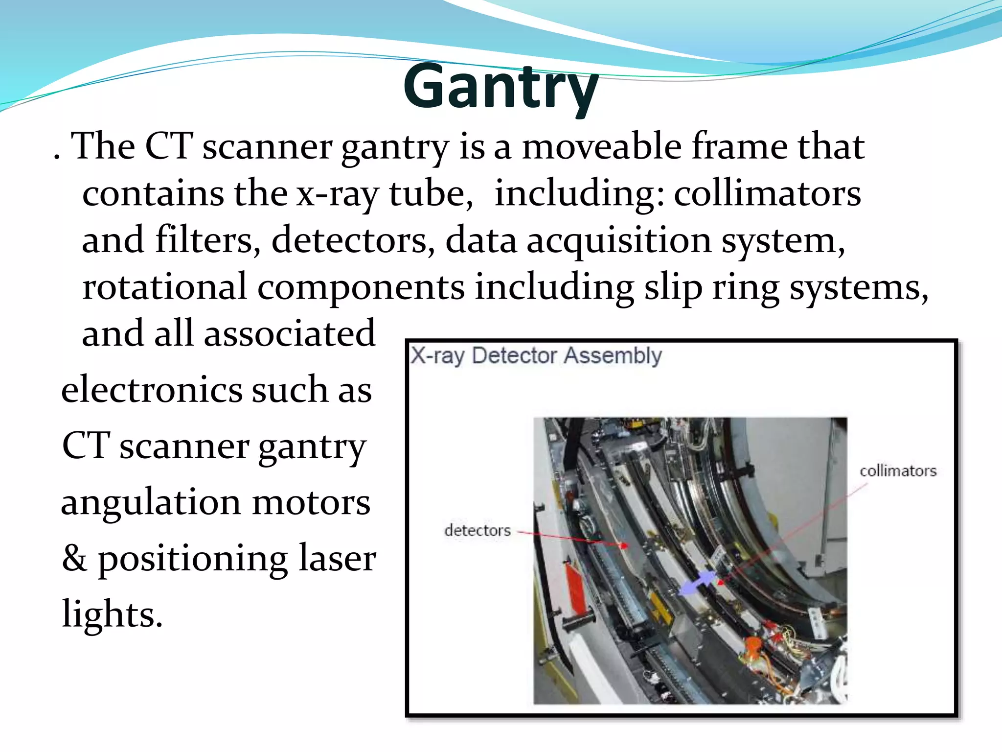 Gantry 
. The CT scanner gantry is a moveable frame that 
contains the x-ray tube, including: collimators 
and filters, detectors, data acquisition system, 
rotational components including slip ring systems, 
and all associated 
electronics such as 
CT scanner gantry 
angulation motors 
& positioning laser 
lights. 
 