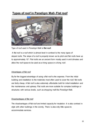 10
Types of roof in Paradigm Mall- Flat roof
Type of roof used in Paradigm Mall is flat roof.
A flat roof is a roof which is almost level in contrast to the many types of
sloped roofs. The slope of a roof is properly known as its pitch and flat roofs have up
to approximately 10°. Flat roofs are an ancient form mostly used in arid climates and
allow the roof space to be used as a living space or a living roof.
Advantages of flat roof
By far the biggest advantage of using a flat roof is the expense. From the initial
building and installation to the materials most often used to cover the roof, flat roofs
are fairly cheap. A flat roof is also extremely affordable both for initial installation and
the maintenance and upkeep. Flat roofs are more suitable for complex buildings or
structures with various levels, such as shopping mall like Paradigm Mall.
Disadvantages of flat roof
The disadvantages of flat roof are limited capacity for insulation. It is also contrast in
style with other buildings in the vicinity. There is also only little space to
accommodate services.
 