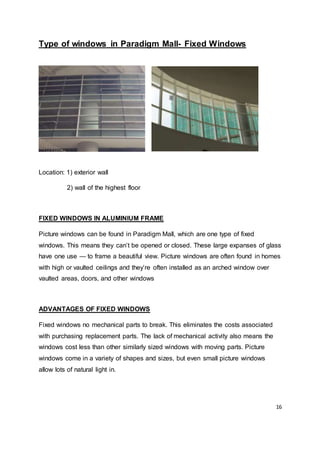 16
Type of windows in Paradigm Mall- Fixed Windows
Location: 1) exterior wall
2) wall of the highest floor
FIXED WINDOWS IN ALUMINIUM FRAME
Picture windows can be found in Paradigm Mall, which are one type of fixed
windows. This means they can’t be opened or closed. These large expanses of glass
have one use — to frame a beautiful view. Picture windows are often found in homes
with high or vaulted ceilings and they’re often installed as an arched window over
vaulted areas, doors, and other windows
ADVANTAGES OF FIXED WINDOWS
Fixed windows no mechanical parts to break. This eliminates the costs associated
with purchasing replacement parts. The lack of mechanical activity also means the
windows cost less than other similarly sized windows with moving parts. Picture
windows come in a variety of shapes and sizes, but even small picture windows
allow lots of natural light in.
 