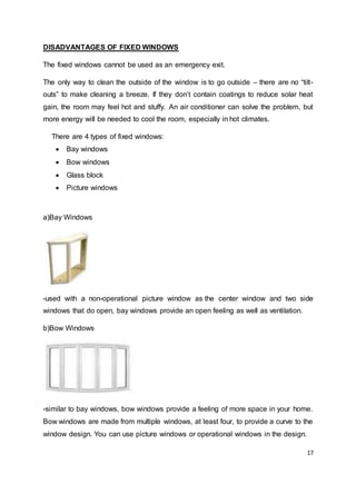 17
DISADVANTAGES OF FIXED WINDOWS
The fixed windows cannot be used as an emergency exit.
The only way to clean the outside of the window is to go outside – there are no “tilt-
outs” to make cleaning a breeze. If they don’t contain coatings to reduce solar heat
gain, the room may feel hot and stuffy. An air conditioner can solve the problem, but
more energy will be needed to cool the room, especially in hot climates.
There are 4 types of fixed windows:
 Bay windows
 Bow windows
 Glass block
 Picture windows
a)Bay Windows
-used with a non-operational picture window as the center window and two side
windows that do open, bay windows provide an open feeling as well as ventilation.
b)Bow Windows
-similar to bay windows, bow windows provide a feeling of more space in your home.
Bow windows are made from multiple windows, at least four, to provide a curve to the
window design. You can use picture windows or operational windows in the design.
 