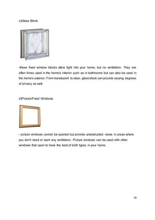 18
c)Glass Block
-these fixed window blocks allow light into your home, but no ventilation. They are
often times used in the home's interior such as in bathrooms but can also be used in
the home's exterior. From translucent to clear, glass block can provide varying degrees
of privacy as well.
d)Picture/Fixed Windows
- picture windows cannot be opened but provide unobstructed views in areas where
you don't need or want any ventilation. Picture windows can be used with other
windows that open to have the best of both types in your home.
 
