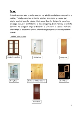 21
Door
A door is a screen used to seal an opening into a building or between rooms within a
building. Typically doors have an interior side that faces inside of a space and
exterior side that faces the outside of that space. It can be designed to swing from
one edge, slide, slide and fold or roll to close an opening. Doors normally consist of a
panel that that swings on hinges or that slides or spins inside of a space. There are
different type of doors which provide different usage depends on the designs of the
building.
Different types of door
Double FrenchDoor SlidingDoor FlushDoor
SwingDoor Batten(matchboarddoors) Dutch Door
Panel Door
 