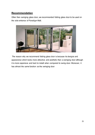 25
Recommendation
Other than swinging glass door, we recommended folding glass door to be used on
the side entrance of Paradigm Mall.
The reason why we recommend folding glass door is because its designs and
appearance which looks more attractive and aesthetic than a swinging door although
it is more expensive and hard to install when compared to swing door. Moreover, it
has almost the same function as the swinging door
 