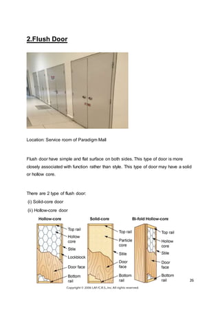 26
2.Flush Door
Location: Service room of Paradigm Mall
Flush door have simple and flat surface on both sides. This type of door is more
closely associated with function rather than style. This type of door may have a solid
or hollow core.
There are 2 type of flush door:
(i) Solid-core door
(ii) Hollow-core door
 