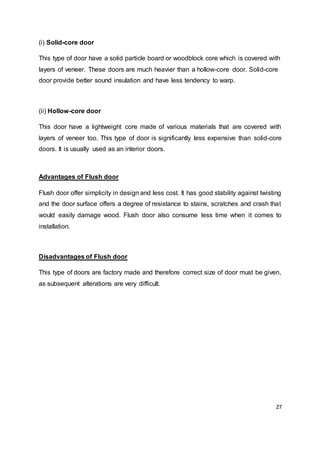 27
(i) Solid-core door
This type of door have a solid particle board or woodblock core which is covered with
layers of veneer. These doors are much heavier than a hollow-core door. Solid-core
door provide better sound insulation and have less tendency to warp.
(ii) Hollow-core door
This door have a lightweight core made of various materials that are covered with
layers of veneer too. This type of door is significantly less expensive than solid-core
doors. It is usually used as an interior doors.
Advantages of Flush door
Flush door offer simplicity in design and less cost. It has good stability against twisting
and the door surface offers a degree of resistance to stains, scratches and crash that
would easily damage wood. Flush door also consume less time when it comes to
installation.
Disadvantages of Flush door
This type of doors are factory made and therefore correct size of door must be given,
as subsequent alterations are very difficult.
 