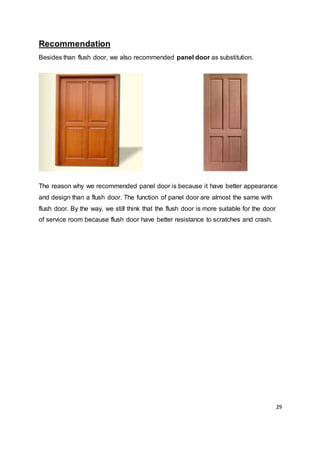 29
Recommendation
Besides than flush door, we also recommended panel door as substitution.
The reason why we recommended panel door is because it have better appearance
and design than a flush door. The function of panel door are almost the same with
flush door. By the way, we still think that the flush door is more suitable for the door
of service room because flush door have better resistance to scratches and crash.
 