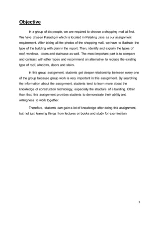3
Objective
In a group of six people, we are required to choose a shopping mall at first.
We have chosen Paradigm which is located in Petaling Jaya as our assignment
requirement. After taking all the photos of the shopping mall, we have to illustrate the
type of the building with plan in the report. Then, identify and explain the types of
roof, windows, doors and staircase as well. The most important part is to compare
and contrast with other types and recommend an alternative to replace the existing
type of roof, windows, doors and stairs.
In this group assignment, students get deeper relationship between every one
of the group because group work is very important in this assignment. By searching
the information about the assignment, students tend to learn more about the
knowledge of construction technology, especially the structure of a building. Other
than that, this assignment provides students to demonstrate their ability and
willingness to work together.
Therefore, students can gain a lot of knowledge after doing this assignment,
but not just learning things from lectures or books and study for examination.
 
