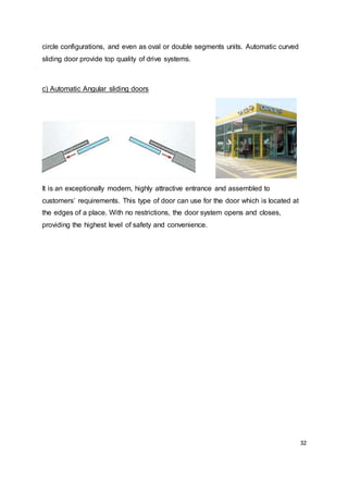 32
circle configurations, and even as oval or double segments units. Automatic curved
sliding door provide top quality of drive systems.
c) Automatic Angular sliding doors
It is an exceptionally modern, highly attractive entrance and assembled to
customers’ requirements. This type of door can use for the door which is located at
the edges of a place. With no restrictions, the door system opens and closes,
providing the highest level of safety and convenience.
 