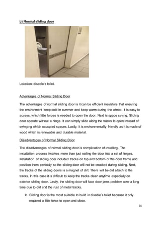 35
b) Normal sliding door
Location: disable’s toilet.
Advantages of Normal Sliding Door
The advantages of normal sliding door is it can be efficient insulators that ensuring
the environment keep cold in summer and keep warm during the winter. It is easy to
access, which little forces is needed to open the door. Next is space saving. Sliding
door operate without a hinge. It can simply slide along the tracks to open instead of
swinging which occupied spaces. Lastly, it is environmentally friendly as it is made of
wood which is renewable and durable material.
Disadvantages of Normal Sliding Door
The disadvantages of normal sliding door is complication of installing. The
installation process involves more than just nailing the door into a set of hinges.
Installation of sliding door included tracks on top and bottom of the door frame and
position them perfectly so the sliding door will not be crooked during sliding. Next,
the tracks of the sliding doors is a magnet of dirt. There will be dirt attach to the
tracks. In this case it is difficult to keep the tracks clean anytime especially on
exterior sliding door. Lastly, the sliding door will face door jams problem over a long
time due to dirt and the rust of metal tracks.
 Sliding door is the most suitable to build in disable’s toilet because it only
required a little force to open and close.
 