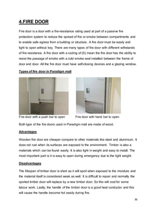 36
4.FIRE DOOR
Fire door is a door with a fire-resistance rating used at part of a passive fire
protection system to reduce the spread of fire or smoke between compartments and
to enable safe egress from a building or structure. A fire door must be easily and
light to open without key. There are many types of fire door with different withstands
of fire resistance. A fire door with a coding of (S) mean the fire door has the ability to
resist the passage of smoke with a cold smoke seal installed between the frame of
door and door. All the fire door must have self-closing devices and a glazing window.
Types of fire door in Paradigm mall
Fire door with a push bar to open Fire door with hand bar to open
Both type of the fire doors used in Paradigm mall are made of wood.
Advantages
Wooden fire door are cheaper compare to other materials like steel and aluminium. It
does not rust when its surfaces are exposed to the environment. Timber is also a
materials which can be found easily. It is also light in weight and easy to install. The
most important part is it is easy to open during emergency due to the light weight.
Disadvantages
The lifespan of timber door is short as it will spoil when exposed to the moisture and
the material itself is considered weak as well. It is difficult to repair and normally the
spoiled timber door will replace by a new timber door. So this will cost for some
labour work. Lastly, the handle of the timber door is a good heat conductor and this
will cause the handle become hot easily during fire.
 
