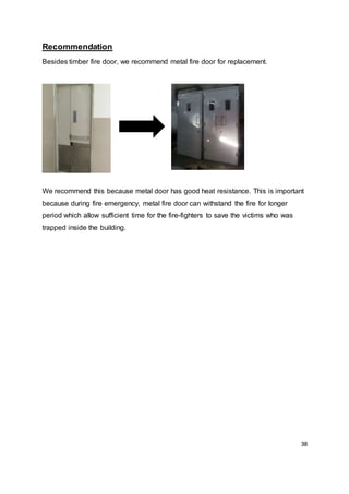38
Recommendation
Besides timber fire door, we recommend metal fire door for replacement.
We recommend this because metal door has good heat resistance. This is important
because during fire emergency, metal fire door can withstand the fire for longer
period which allow sufficient time for the fire-fighters to save the victims who was
trapped inside the building.
 