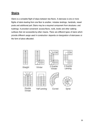 39
Stairs
Stairs is a complete flight of steps between two floors. A staircase is one or more
flights of stairs leading from one floor to another, includes landings, handrails, newel
posts and additional part. Stairs may be a required component from structures and
buildings. It provided convenient access floors, roofs, levels and other walking
surfaces that not accessible by other means. There are different types of stairs which
provide different usage used in construction depends on designation of staircases or
the form of place allocated.
 