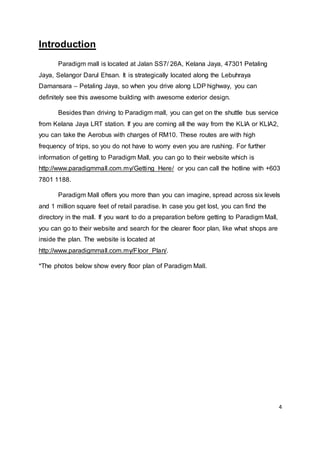 4
Introduction
Paradigm mall is located at Jalan SS7/ 26A, Kelana Jaya, 47301 Petaling
Jaya, Selangor Darul Ehsan. It is strategically located along the Lebuhraya
Damansara – Petaling Jaya, so when you drive along LDP highway, you can
definitely see this awesome building with awesome exterior design.
Besides than driving to Paradigm mall, you can get on the shuttle bus service
from Kelana Jaya LRT station. If you are coming all the way from the KLIA or KLIA2,
you can take the Aerobus with charges of RM10. These routes are with high
frequency of trips, so you do not have to worry even you are rushing. For further
information of getting to Paradigm Mall, you can go to their website which is
http://www.paradigmmall.com.my/Getting_Here/ or you can call the hotline with +603
7801 1188.
Paradigm Mall offers you more than you can imagine, spread across six levels
and 1 million square feet of retail paradise. In case you get lost, you can find the
directory in the mall. If you want to do a preparation before getting to Paradigm Mall,
you can go to their website and search for the clearer floor plan, like what shops are
inside the plan. The website is located at
http://www.paradigmmall.com.my/Floor_Plan/.
*The photos below show every floor plan of Paradigm Mall.
 