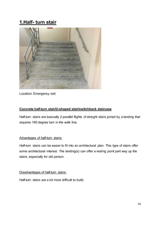 41
1.Half- turn stair
Location: Emergency exit
Concrete half-turn stair/U-shaped stair/switchback staircase
Half-turn stairs are basically 2 parallel flights of straight stairs joined by a landing that
requires 180 degree turn in the walk line.
Advantages of half-turn stairs:
Half-turn stairs can be easier to fit into an architectural plan. This type of stairs offer
some architectural interest. The landing(s) can offer a resting point part way up the
stairs, especially for old person.
Disadvantages of half-turn stairs:
Half-turn stairs are a bit more difficult to build.
 
