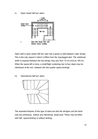43
ii) Open newel half turn stairs
Open well or open newel half turn stair has a space or well between outer strings.
This is the only aspect in which it differs from the dog-legged stair. The additional
width is required between the two strings may vary from 15 cm (min) to 100 cm.
When the space left is more, a small flight containing two to four steps may be
introduced at the turn, between the two quarter space landings.
iii) Geometrical half turn stairs
The essential features of this type of stairs are that the stringers and the hand
rails are continuous, without any intervening newel post. These may be either
with half –space landing or without landing.
 