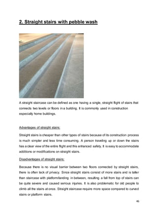 46
2. Straight stairs with pebble wash
A straight staircase can be defined as one having a single, straight flight of stairs that
connects two levels or floors in a building. It is commonly used in construction
especially home buildings.
Advantages of straight stairs:
Straight stairs is cheaper than other types of stairs because of its construction process
is much simpler and less time consuming. A person traveling up or down the stairs
has a clear view of the entire flight and this enhanced safety. It is easy to accommodate
additions or modifications on straight stairs.
Disadvantages of straight stairs:
Because there is no visual barrier between two floors connected by straight stairs,
there is often lack of privacy. Since straight stairs consist of more stairs and is taller
than staircase with platform/landing in between, resulting a fall from top of stairs can
be quite severe and caused serious injuries. It is also problematic for old people to
climb all the stairs at once. Straight staircase require more space compared to curved
stairs or platform stairs.
 