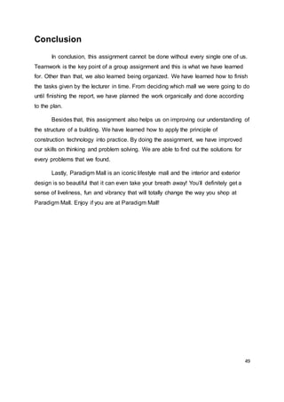 49
Conclusion
In conclusion, this assignment cannot be done without every single one of us.
Teamwork is the key point of a group assignment and this is what we have learned
for. Other than that, we also learned being organized. We have learned how to finish
the tasks given by the lecturer in time. From deciding which mall we were going to do
until finishing the report, we have planned the work organically and done according
to the plan.
Besides that, this assignment also helps us on improving our understanding of
the structure of a building. We have learned how to apply the principle of
construction technology into practice. By doing the assignment, we have improved
our skills on thinking and problem solving. We are able to find out the solutions for
every problems that we found.
Lastly, Paradigm Mall is an iconic lifestyle mall and the interior and exterior
design is so beautiful that it can even take your breath away! You’ll definitely get a
sense of liveliness, fun and vibrancy that will totally change the way you shop at
Paradigm Mall. Enjoy if you are at Paradigm Mall!
 