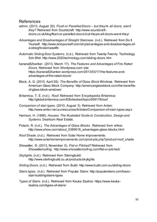 50
References
admin. (2013, August 20). Flush or Panelled Doors – but they’re all doors, aren’t
they? Retrieved from Soundcraft: http://www.soundcraft-
doors.co.uk/blog/flush-or-panelled-doors-but-theyre-all-doors-arent-they/
Advantages and Disadvantages of Straight Staircase. (n.d.). Retrieved from Do It
Yourself: http://www.doityourself.com/stry/advantages-and-disadvantages-of-
a-straight-staircase#b
Automatic Sliding Door Systems. (n.d.). Retrieved from Twenty-Twenty Technology
Sdn Bhd: http://www.2020technology.com/sliding-doors.htm
banana82banker. (2013, March 17). The Features and Advantages of Fire Rated
Doors. Retrieved from Wordpress.com site:
https://banana82banker.wordpress.com/2013/03/17/the-features-and-
advantages-of-fire-rated-doors/
Block, A. G. (2010, April 28). The Benefits of Glass Block Windows. Retrieved from
American Glass Block Company: http://americanglassblock.com/the-benefits-
of-glass-block-windows/
Britannica, T. E. (n.d.). Roof. Retrieved from Encyclopedia Britannica:
http://global.britannica.com/EBchecked/topic/509178/roof
Comparison of stair types. (2010, August 3). Retrieved from Arden:
http://www.arden.net.au/resources/Articles/Comparison-of-stair-types.aspx
Harrison, H. (1998). Houses: The Illustrated Guide to Construction, Design and
Systems. Dearborn Real Estate.
Potach, R. (n.d.). The Advantages of Glass Blocks . Retrieved from eHow:
http://www.ehow.com/about_5380618_advantages-glass-blocks.html
Roof Shade. (n.d.). Retrieved from Solar Home Improvements:
http://www.solarhomeimprovements.com/products.php?product=roof_shade
Showalter, D. (2013, November 5). Flat or Pitched? Retrieved from
Showalterroofing: http://www.showalterroofing.com/flat-or-pitched/
Skylights. (n.d.). Retrieved from Steringbuild:
http://www.sterlingbuild.co.uk/products/skylights
Sliding Doors. (n.d.). Retrieved from Build: http://www.build.com.au/sliding-doors
Stairs types. (n.d.). Retrieved from Popular Stairs: http://popularstairs.com/basic-
stair-building/stairs-types
Types of Stairs. (n.d.). Retrieved from Keuka Studios: https://www.keuka-
studios.com/types-of-stairs/
 