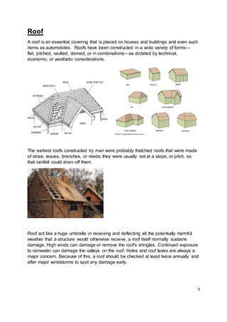 9
Roof
A roof is an essential covering that is placed on houses and buildings and even such
items as automobiles. Roofs have been constructed in a wide variety of forms—
flat, pitched, vaulted, domed, or in combinations—as dictated by technical,
economic, or aesthetic considerations.
The earliest roofs constructed by man were probably thatched roofs that were made
of straw, leaves, branches, or reeds; they were usually set at a slope, or pitch, so
that rainfall could drain off them.
Roof act like a huge umbrella in receiving and deflecting all the potentially harmful
weather that a structure would otherwise receive, a roof itself normally sustains
damage. High winds can damage or remove the roof's shingles. Continued exposure
to rainwater can damage the valleys on the roof. Holes and roof leaks are always a
major concern. Because of this, a roof should be checked at least twice annually and
after major windstorms to spot any damage early.
 