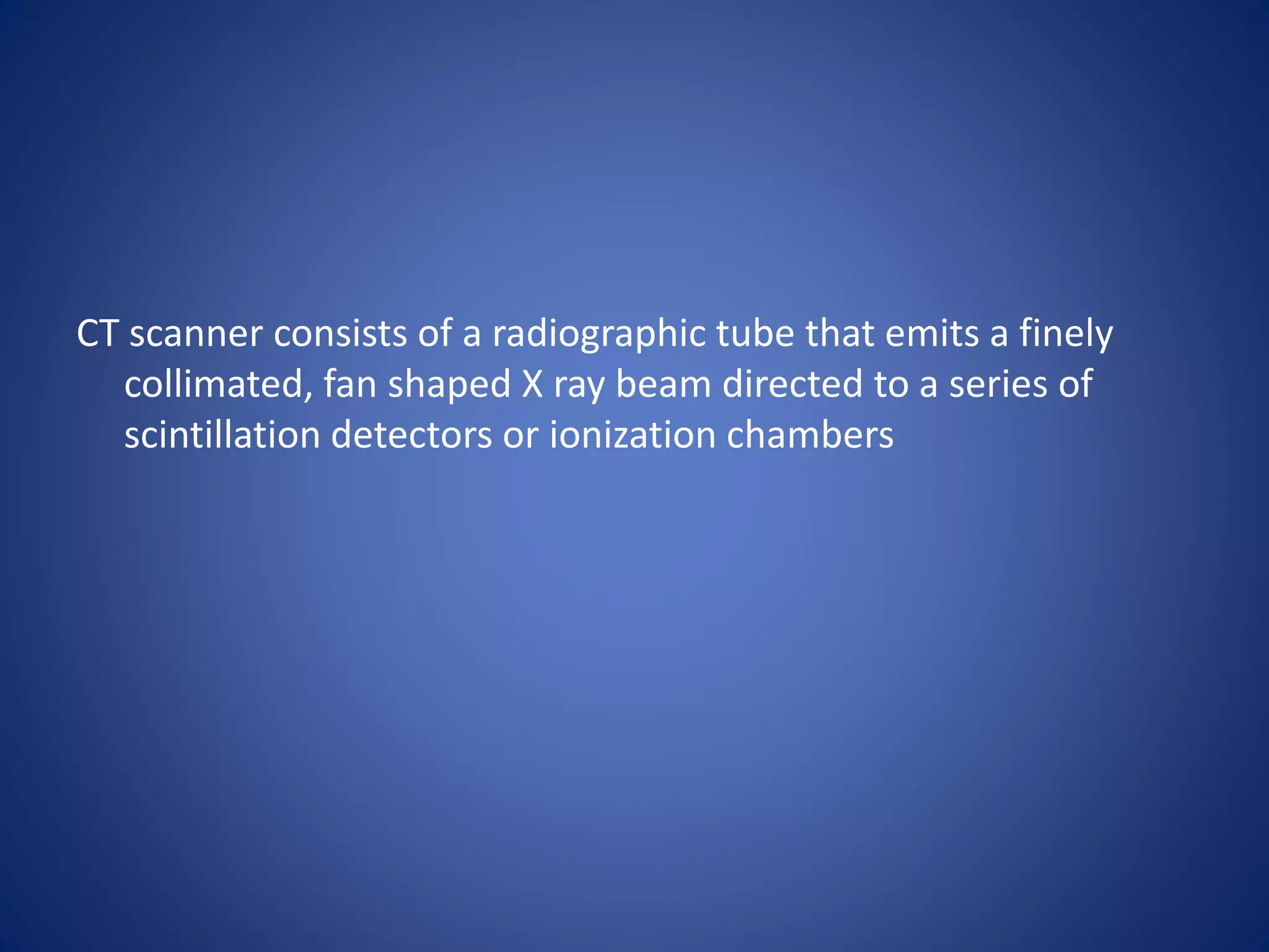 CT scanner consists of a radiographic tube that emits a finely
collimated, fan shaped X ray beam directed to a series of
scintillation detectors or ionization chambers
 