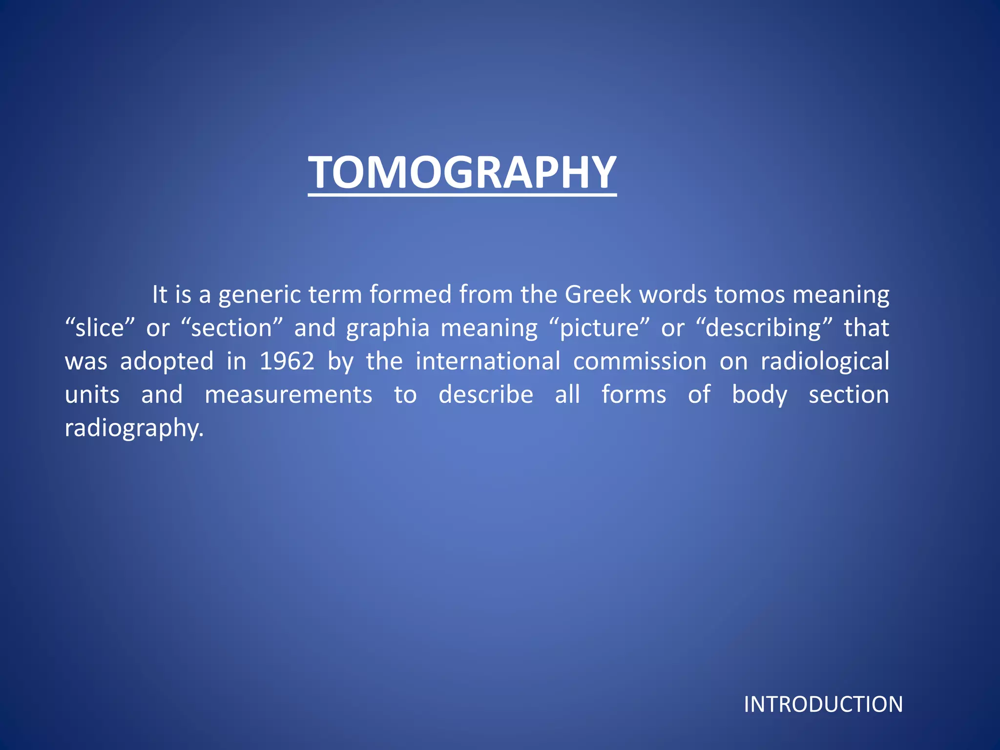 TOMOGRAPHY
It is a generic term formed from the Greek words tomos meaning
“slice” or “section” and graphia meaning “picture” or “describing” that
was adopted in 1962 by the international commission on radiological
units and measurements to describe all forms of body section
radiography.
INTRODUCTION
 