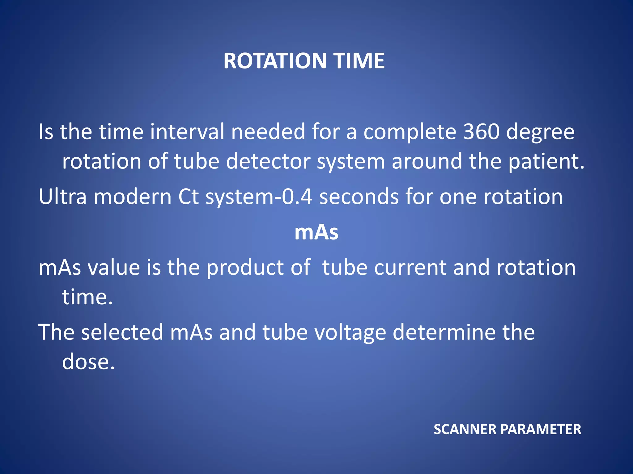 ROTATION TIME
Is the time interval needed for a complete 360 degree
rotation of tube detector system around the patient.
Ultra modern Ct system-0.4 seconds for one rotation
mAs
mAs value is the product of tube current and rotation
time.
The selected mAs and tube voltage determine the
dose.
SCANNER PARAMETER
 