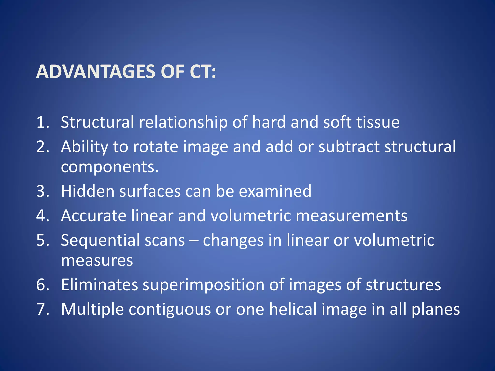 ADVANTAGES OF CT:
1. Structural relationship of hard and soft tissue
2. Ability to rotate image and add or subtract structural
components.
3. Hidden surfaces can be examined
4. Accurate linear and volumetric measurements
5. Sequential scans – changes in linear or volumetric
measures
6. Eliminates superimposition of images of structures
7. Multiple contiguous or one helical image in all planes
 