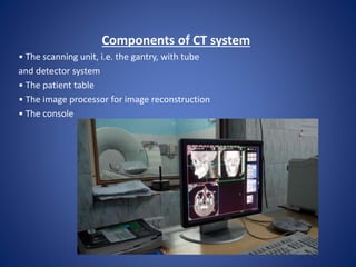 Components of CT system
• The scanning unit, i.e. the gantry, with tube
and detector system
• The patient table
• The image processor for image reconstruction
• The console
 