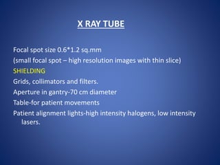X RAY TUBE
Focal spot size 0.6*1.2 sq.mm
(small focal spot – high resolution images with thin slice)
SHIELDING
Grids, collimators and filters.
Aperture in gantry-70 cm diameter
Table-for patient movements
Patient alignment lights-high intensity halogens, low intensity
lasers.
 