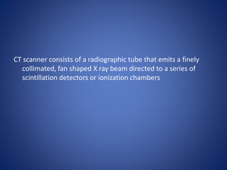 CT scanner consists of a radiographic tube that emits a finely
collimated, fan shaped X ray beam directed to a series of
scintillation detectors or ionization chambers
 