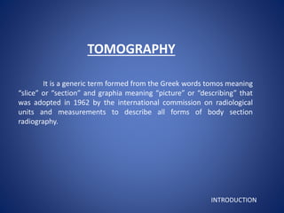 TOMOGRAPHY
It is a generic term formed from the Greek words tomos meaning
“slice” or “section” and graphia meaning “picture” or “describing” that
was adopted in 1962 by the international commission on radiological
units and measurements to describe all forms of body section
radiography.
INTRODUCTION
 