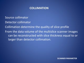 COLLIMATION
Source collimator
Detector collimator
Collimation determine the quality of slice profile
From the data volume of the multislice scanner images
can be reconstructed with slice thickness equal to or
larger than detector collimation.
SCANNER PARAMETER
 