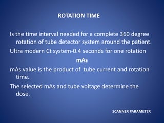 ROTATION TIME
Is the time interval needed for a complete 360 degree
rotation of tube detector system around the patient.
Ultra modern Ct system-0.4 seconds for one rotation
mAs
mAs value is the product of tube current and rotation
time.
The selected mAs and tube voltage determine the
dose.
SCANNER PARAMETER
 