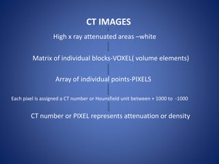 CT IMAGES
High x ray attenuated areas –white
Matrix of individual blocks-VOXEL( volume elements)
Array of individual points-PIXELS
Each pixel is assigned a CT number or Hounsfield unit between + 1000 to -1000
CT number or PIXEL represents attenuation or density
 