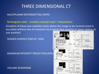 THREE DIMENSIONAL CT
MULTIPLANAR REFORMATTING (MPR)
Rectangular voxel - multiple cuboidal voxel – interpolation
(Creation of these new cuboidal voxels allows the image to be reconstructed in
any plane without loss of resolution by locating their position in space relative to
one another)
SHADED SURFACE DISPLAY (SSD)
MAXIMUM INTENSITY PROJECTION (MIP)
VOLUME RENDERING
 